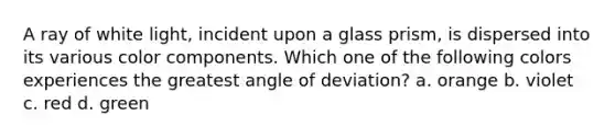 A ray of white light, incident upon a glass prism, is dispersed into its various color components. Which one of the following colors experiences the greatest angle of deviation? a. orange b. violet c. red d. green