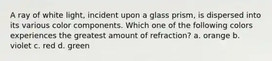 A ray of white light, incident upon a glass prism, is dispersed into its various color components. Which one of the following colors experiences the greatest amount of refraction? a. orange b. violet c. red d. green