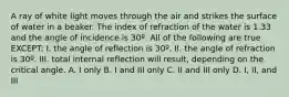 A ray of white light moves through the air and strikes the surface of water in a beaker. The index of refraction of the water is 1.33 and the angle of incidence is 30º. All of the following are true EXCEPT: I. the angle of reflection is 30º. II. the angle of refraction is 30º. III. total internal reflection will result, depending on the critical angle. A. I only B. I and III only C. II and III only D. I, II, and III