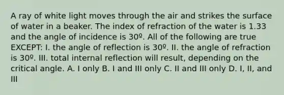 A ray of white light moves through the air and strikes the surface of water in a beaker. The index of refraction of the water is 1.33 and the angle of incidence is 30º. All of the following are true EXCEPT: I. the angle of reflection is 30º. II. the angle of refraction is 30º. III. total internal reflection will result, depending on the critical angle. A. I only B. I and III only C. II and III only D. I, II, and III