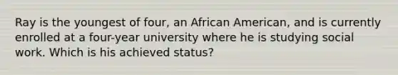 Ray is the youngest of four, an African American, and is currently enrolled at a four-year university where he is studying social work. Which is his achieved status?