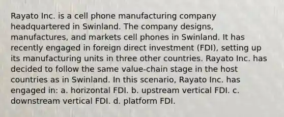 Rayato Inc. is a cell phone manufacturing company headquartered in Swinland. The company designs, manufactures, and markets cell phones in Swinland. It has recently engaged in foreign direct investment (FDI), setting up its manufacturing units in three other countries. Rayato Inc. has decided to follow the same value-chain stage in the host countries as in Swinland. In this scenario, Rayato Inc. has engaged in: a. horizontal FDI. b. upstream vertical FDI. c. downstream vertical FDI. d. platform FDI.