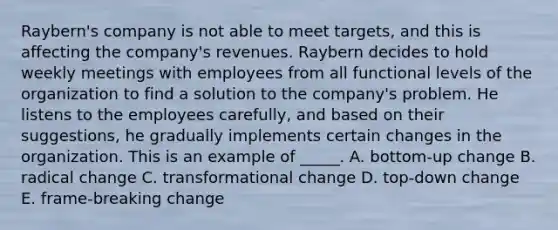 Raybern's company is not able to meet targets, and this is affecting the company's revenues. Raybern decides to hold weekly meetings with employees from all functional levels of the organization to find a solution to the company's problem. He listens to the employees carefully, and based on their suggestions, he gradually implements certain changes in the organization. This is an example of _____. A. bottom-up change B. radical change C. transformational change D. top-down change E. frame-breaking change