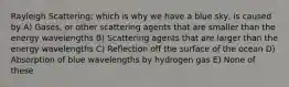 Rayleigh Scattering; which is why we have a blue sky, is caused by A) Gases, or other scattering agents that are smaller than the energy wavelengths B) Scattering agents that are larger than the energy wavelengths C) Reflection off the surface of the ocean D) Absorption of blue wavelengths by hydrogen gas E) None of these