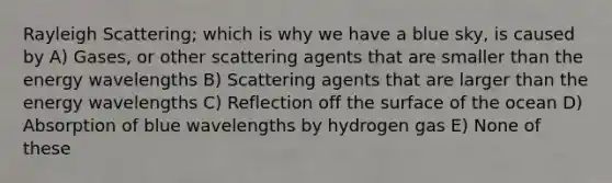 Rayleigh Scattering; which is why we have a blue sky, is caused by A) Gases, or other scattering agents that are smaller than the energy wavelengths B) Scattering agents that are larger than the energy wavelengths C) Reflection off the surface of the ocean D) Absorption of blue wavelengths by hydrogen gas E) None of these