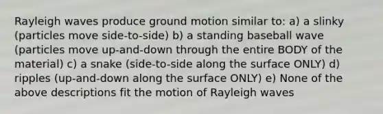 Rayleigh waves produce ground motion similar to: a) a slinky (particles move side-to-side) b) a standing baseball wave (particles move up-and-down through the entire BODY of the material) c) a snake (side-to-side along the surface ONLY) d) ripples (up-and-down along the surface ONLY) e) None of the above descriptions fit the motion of Rayleigh waves