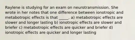 Raylene is studying for an exam on neurotransmission. She wrote in her notes that one difference between ionotropic and metabotropic effects is that _____. a) metabotropic effects are slower and longer lasting b) ionotropic effects are slower and briefer c) metabotropic effects are quicker and briefer d) ionotropic effects are quicker and longer lasting