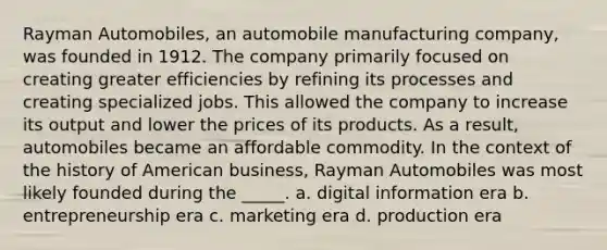 Rayman Automobiles, an automobile manufacturing company, was founded in 1912. The company primarily focused on creating greater efficiencies by refining its processes and creating specialized jobs. This allowed the company to increase its output and lower the prices of its products. As a result, automobiles became an affordable commodity. In the context of the history of American business, Rayman Automobiles was most likely founded during the _____. a. digital information era b. entrepreneurship era c. marketing era d. production era