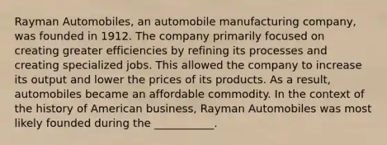 Rayman Automobiles, an automobile manufacturing company, was founded in 1912. The company primarily focused on creating greater efficiencies by refining its processes and creating specialized jobs. This allowed the company to increase its output and lower the prices of its products. As a result, automobiles became an affordable commodity. In the context of the history of American business, Rayman Automobiles was most likely founded during the ___________.