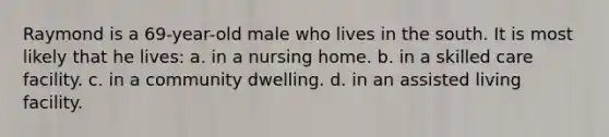 Raymond is a 69-year-old male who lives in the south. It is most likely that he lives: a. in a nursing home. b. in a skilled care facility. c. in a community dwelling. d. in an assisted living facility.