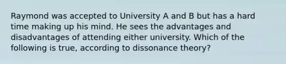 Raymond was accepted to University A and B but has a hard time making up his mind. He sees the advantages and disadvantages of attending either university. Which of the following is true, according to dissonance theory?