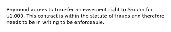 Raymond agrees to transfer an easement right to Sandra for 1,000. This contract is within the statute of frauds and therefore needs to be in writing to be enforceable.