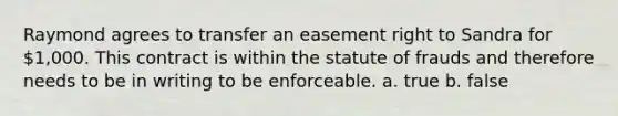 Raymond agrees to transfer an easement right to Sandra for 1,000. This contract is within the statute of frauds and therefore needs to be in writing to be enforceable. a. true b. false