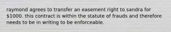 raymond agrees to transfer an easement right to sandra for 1000. this contract is within the statute of frauds and therefore needs to be in writing to be enforceable.