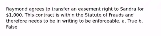 Raymond agrees to transfer an easement right to Sandra for 1,000. This contract is within the Statute of Frauds and therefore needs to be in writing to be enforceable. a. True b. False