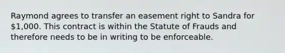 Raymond agrees to transfer an easement right to Sandra for 1,000. This contract is within the Statute of Frauds and therefore needs to be in writing to be enforceable.