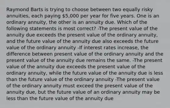 Raymond Barts is trying to choose between two equally risky annuities, each paying 5,000 per year for five years. One is an ordinary annuity, the other is an annuity due. Which of the following statements is most correct? -The present value of the annuity due exceeds the present value of the ordinary annuity, and the future value of the annuity due also exceeds the future value of the ordinary annuity -If interest rates increase, the difference between present value of the ordinary annuity and the present value of the annuity due remains the same. -The present value of the annuity due exceeds the present value of the ordinary annuity, while the future value of the annuity due is less than the future value of the ordinary annuity -The present value of the ordinary annuity must exceed the present value of the annuity due, but the future value of an ordinary annuity may be less than the future value of the annuity due