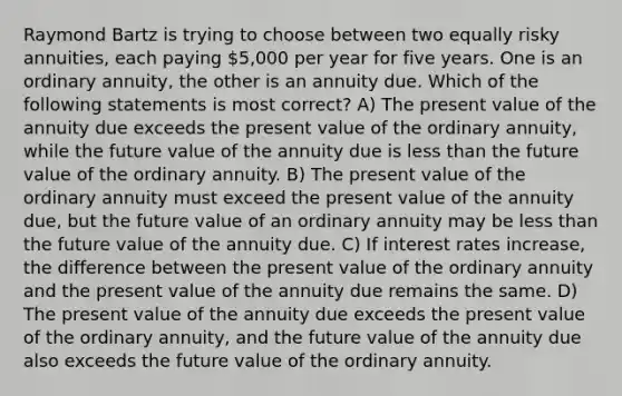 Raymond Bartz is trying to choose between two equally risky annuities, each paying 5,000 per year for five years. One is an ordinary annuity, the other is an annuity due. Which of the following statements is most correct? A) The present value of the annuity due exceeds the present value of the ordinary annuity, while the future value of the annuity due is less than the future value of the ordinary annuity. B) The present value of the ordinary annuity must exceed the present value of the annuity due, but the future value of an ordinary annuity may be less than the future value of the annuity due. C) If interest rates increase, the difference between the present value of the ordinary annuity and the present value of the annuity due remains the same. D) The present value of the annuity due exceeds the present value of the ordinary annuity, and the future value of the annuity due also exceeds the future value of the ordinary annuity.