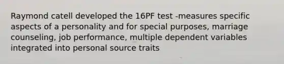 Raymond catell developed the 16PF test -measures specific aspects of a personality and for special purposes, marriage counseling, job performance, multiple dependent variables integrated into personal source traits