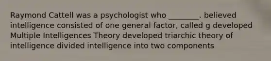 Raymond Cattell was a psychologist who ________. believed intelligence consisted of one general factor, called g developed Multiple Intelligences Theory developed triarchic theory of intelligence divided intelligence into two components