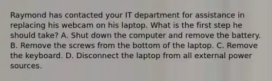 Raymond has contacted your IT department for assistance in replacing his webcam on his laptop. What is the first step he should take? A. Shut down the computer and remove the battery. B. Remove the screws from the bottom of the laptop. C. Remove the keyboard. D. Disconnect the laptop from all external power sources.