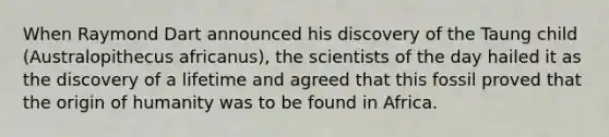 When Raymond Dart announced his discovery of the Taung child (Australopithecus africanus), the scientists of the day hailed it as the discovery of a lifetime and agreed that this fossil proved that the origin of humanity was to be found in Africa.