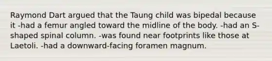 Raymond Dart argued that the Taung child was bipedal because it -had a femur angled toward the midline of the body. -had an S-shaped spinal column. -was found near footprints like those at Laetoli. -had a downward-facing foramen magnum.