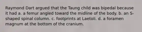 Raymond Dart argued that the Taung child was bipedal because it had a. a femur angled toward the midline of the body. b. an S-shaped spinal column. c. footprints at Laetoli. d. a foramen magnum at the bottom of the cranium.