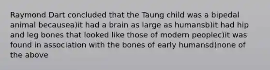 Raymond Dart concluded that the Taung child was a bipedal animal becausea)it had a brain as large as humansb)it had hip and leg bones that looked like those of modern peoplec)it was found in association with the bones of early humansd)none of the above