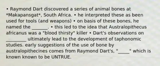 • Raymond Dart discovered a series of animal bones at *Makapansgat*, South Africa. • he interpreted these as been used for tools (and weapons) • on basis of these bones, he named the _______. • this led to the idea that Australopithecus africanus was a "blood thirsty" killer • Dart's observations on _________ ultimately lead to the development of taphonomic studies. early suggestions of the use of bone by australopithecines comes from Raymond Dart's, "_____" which is known known to be UNTRUE.