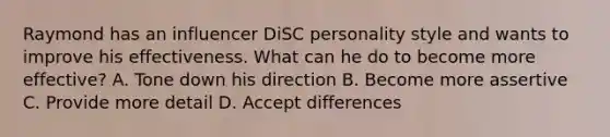 Raymond has an influencer DiSC personality style and wants to improve his effectiveness. What can he do to become more effective? A. Tone down his direction B. Become more assertive C. Provide more detail D. Accept differences