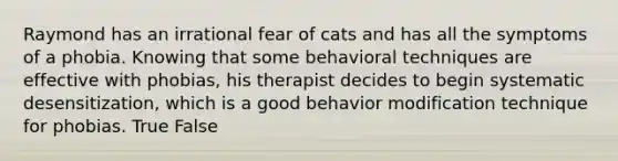 Raymond has an irrational fear of cats and has all the symptoms of a phobia. Knowing that some behavioral techniques are effective with phobias, his therapist decides to begin systematic desensitization, which is a good behavior modification technique for phobias. True False