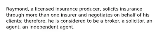 Raymond, a licensed insurance producer, solicits insurance through more than one insurer and negotiates on behalf of his clients; therefore, he is considered to be a broker. a solicitor. an agent. an independent agent.