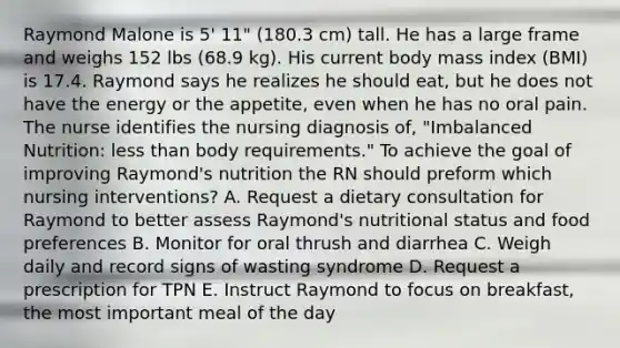 Raymond Malone is 5' 11" (180.3 cm) tall. He has a large frame and weighs 152 lbs (68.9 kg). His current body mass index (BMI) is 17.4. Raymond says he realizes he should eat, but he does not have the energy or the appetite, even when he has no oral pain. The nurse identifies the nursing diagnosis of, "Imbalanced Nutrition: less than body requirements." To achieve the goal of improving Raymond's nutrition the RN should preform which nursing interventions? A. Request a dietary consultation for Raymond to better assess Raymond's nutritional status and food preferences B. Monitor for oral thrush and diarrhea C. Weigh daily and record signs of wasting syndrome D. Request a prescription for TPN E. Instruct Raymond to focus on breakfast, the most important meal of the day