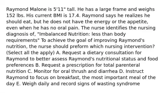 Raymond Malone is 5'11" tall. He has a large frame and weighs 152 lbs. His current BMI is 17.4. Raymond says he realizes he should eat, but he does not have the energy or the appetite, even when he has no oral pain. The nurse identifies the nursing diagnosis of, "Imbalanced Nutrition: less than body requirements" To achieve the goal of improving Raymond's nutrition, the nurse should preform which nursing intervention? (Select all the apply) A. Request a dietary consultation for Raymond to better assess Raymond's nutritional status and food preferences B. Request a prescription for total parenteral nutrition C. Monitor for oral thrush and diarrhea D. Instruct Raymond to focus on breakfast, the most important meal of the day E. Weigh daily and record signs of wasting syndrome