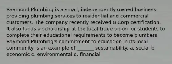 Raymond Plumbing is a small, independently owned business providing plumbing services to residential and commercial customers. The company recently received B Corp certification. It also funds a scholarship at the local trade union for students to complete their educational requirements to become plumbers. Raymond Plumbing's commitment to education in its local community is an example of _______ sustainability. a. social b. economic c. environmental d. financial