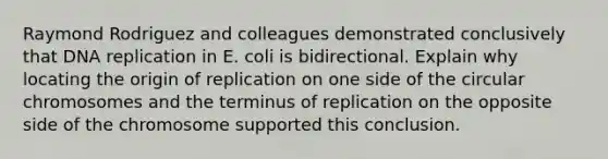 Raymond Rodriguez and colleagues demonstrated conclusively that DNA replication in E. coli is bidirectional. Explain why locating the origin of replication on one side of the circular chromosomes and the terminus of replication on the opposite side of the chromosome supported this conclusion.