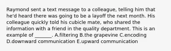 Raymond sent a text message to a​ colleague, telling him that​ he'd heard there was going to be a layoff the next month. His colleague quickly told his cubicle​ mate, who shared the information with a friend in the quality department. This is an example of​ _______. A.filtering B.the grapevine C.encoding D.downward communication E.upward communication