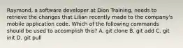 Raymond, a software developer at Dion Training, needs to retrieve the changes that Lilian recently made to the company's mobile application code. Which of the following commands should be used to accomplish this? A. git clone B. git add C. git init D. git pull