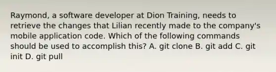 Raymond, a software developer at Dion Training, needs to retrieve the changes that Lilian recently made to the company's mobile application code. Which of the following commands should be used to accomplish this? A. git clone B. git add C. git init D. git pull