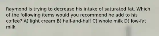 Raymond is trying to decrease his intake of saturated fat. Which of the following items would you recommend he add to his coffee? A) light cream B) half-and-half C) whole milk D) low-fat milk