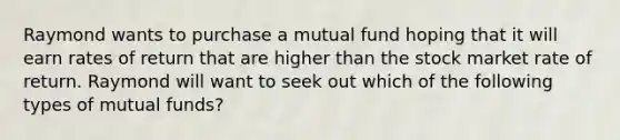 Raymond wants to purchase a mutual fund hoping that it will earn rates of return that are higher than the stock market rate of return. Raymond will want to seek out which of the following types of mutual funds?