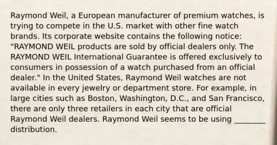 Raymond Weil, a European manufacturer of premium watches, is trying to compete in the U.S. market with other fine watch brands. Its corporate website contains the following notice: "RAYMOND WEIL products are sold by official dealers only. The RAYMOND WEIL International Guarantee is offered exclusively to consumers in possession of a watch purchased from an official dealer." In the United States, Raymond Weil watches are not available in every jewelry or department store. For example, in large cities such as Boston, Washington, D.C., and San Francisco, there are only three retailers in each city that are official Raymond Weil dealers. Raymond Weil seems to be using ________ distribution.