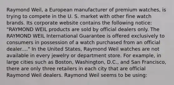 Raymond Weil, a European manufacturer of premium watches, is trying to compete in the U. S. market with other fine watch brands. Its corporate website contains the following notice: "RAYMOND WEIL products are sold by official dealers only. The RAYMOND WEIL International Guarantee is offered exclusively to consumers in possession of a watch purchased from an official dealer...." In the United States, Raymond Weil watches are not available in every jewelry or department store. For example, in large cities such as Boston, Washington, D.C., and San Francisco, there are only three retailers in each city that are official Raymond Weil dealers. Raymond Weil seems to be using: