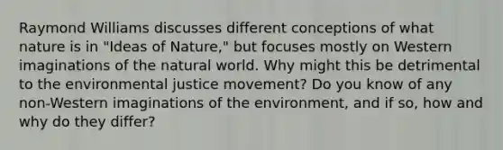 Raymond Williams discusses different conceptions of what nature is in "Ideas of Nature," but focuses mostly on Western imaginations of the natural world. Why might this be detrimental to the environmental justice movement? Do you know of any non-Western imaginations of the environment, and if so, how and why do they differ?