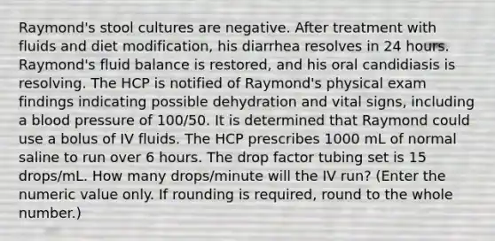 Raymond's stool cultures are negative. After treatment with fluids and diet modification, his diarrhea resolves in 24 hours. Raymond's fluid balance is restored, and his oral candidiasis is resolving. The HCP is notified of Raymond's physical exam findings indicating possible dehydration and vital signs, including a blood pressure of 100/50. It is determined that Raymond could use a bolus of IV fluids. The HCP prescribes 1000 mL of normal saline to run over 6 hours. The drop factor tubing set is 15 drops/mL. How many drops/minute will the IV run? (Enter the numeric value only. If rounding is required, round to the whole number.)