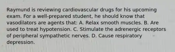 Raymund is reviewing cardiovascular drugs for his upcoming exam. For a well-prepared student, he should know that vasodilators are agents that: A. Relax smooth muscles. B. Are used to treat hypotension. C. Stimulate the adrenergic receptors of peripheral sympathetic nerves. D. Cause respiratory depression.