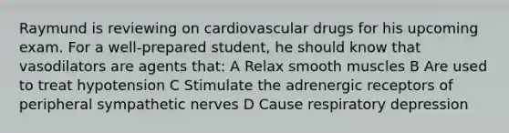 Raymund is reviewing on cardiovascular drugs for his upcoming exam. For a well-prepared student, he should know that vasodilators are agents that: A Relax smooth muscles B Are used to treat hypotension C Stimulate the adrenergic receptors of peripheral sympathetic nerves D Cause respiratory depression