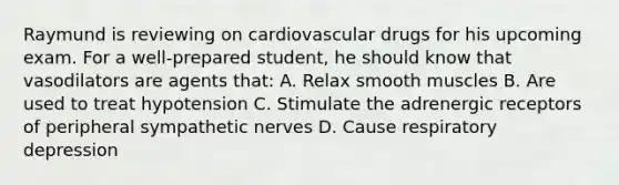 Raymund is reviewing on cardiovascular drugs for his upcoming exam. For a well-prepared student, he should know that vasodilators are agents that: A. Relax smooth muscles B. Are used to treat hypotension C. Stimulate the adrenergic receptors of peripheral sympathetic nerves D. Cause respiratory depression