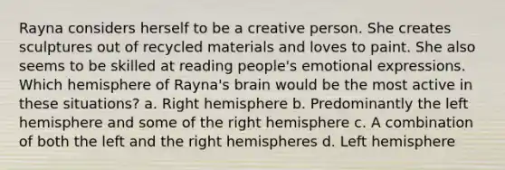 Rayna considers herself to be a creative person. She creates sculptures out of recycled materials and loves to paint. She also seems to be skilled at reading people's emotional expressions. Which hemisphere of Rayna's brain would be the most active in these situations? a. Right hemisphere b. Predominantly the left hemisphere and some of the right hemisphere c. A combination of both the left and the right hemispheres d. Left hemisphere